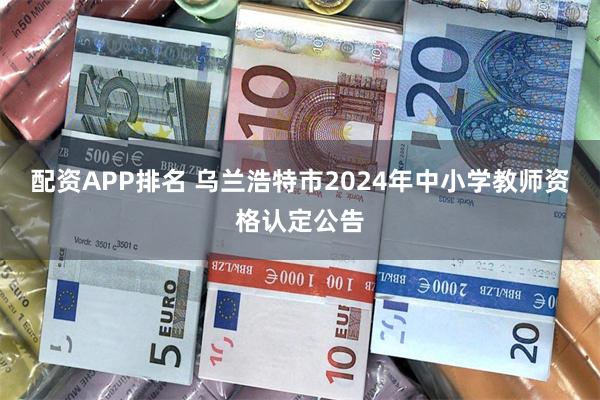 配资APP排名 乌兰浩特市2024年中小学教师资格认定公告