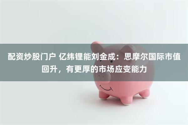 配资炒股门户 亿纬锂能刘金成：思摩尔国际市值回升，有更厚的市场应变能力