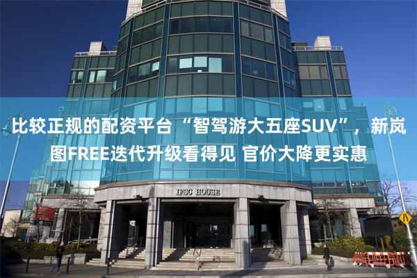 比较正规的配资平台 “智驾游大五座SUV”，新岚图FREE迭代升级看得见 官价大降更实惠