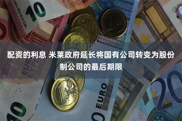 配资的利息 米莱政府延长将国有公司转变为股份制公司的最后期限