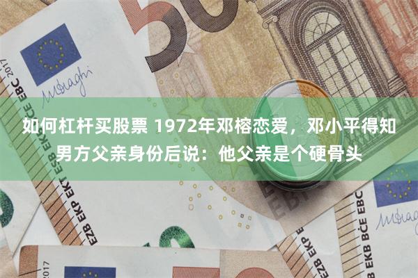 如何杠杆买股票 1972年邓榕恋爱，邓小平得知男方父亲身份后说：他父亲是个硬骨头