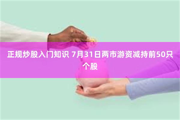 正规炒股入门知识 7月31日两市游资减持前50只个股