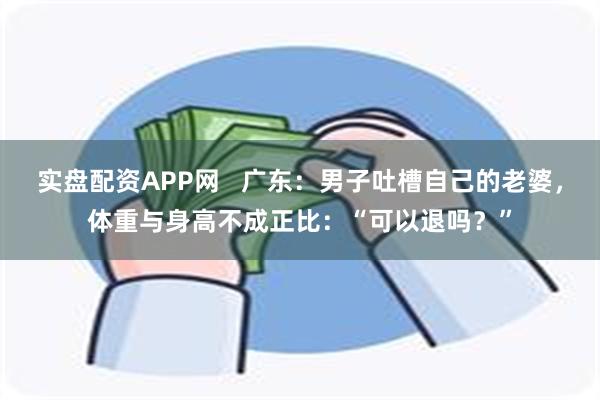 实盘配资APP网   广东：男子吐槽自己的老婆，体重与身高不成正比：“可以退吗？”