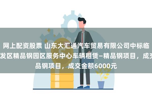 网上配资股票 山东大汇通汽车贸易有限公司中标临沂临港经济开发区精品钢园区服务中心车辆租赁—精品钢项目，成交金额6000元