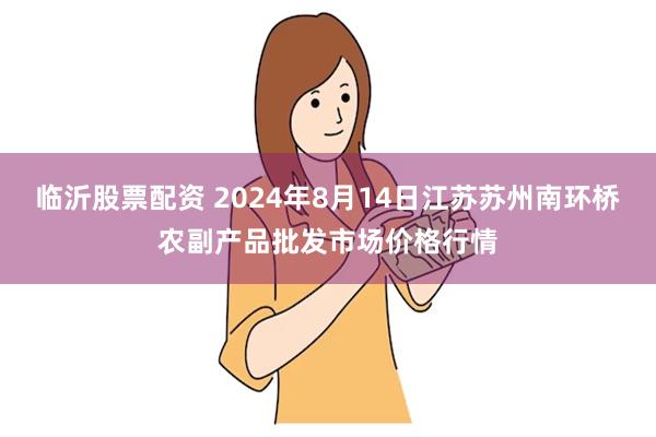 临沂股票配资 2024年8月14日江苏苏州南环桥农副产品批发市场价格行情