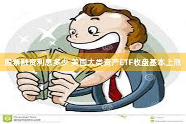 股票融资利息多少 美国大类资产ETF收盘基本上涨