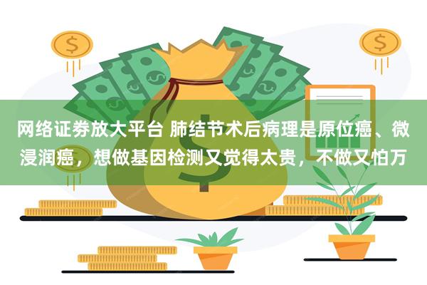 网络证劵放大平台 肺结节术后病理是原位癌、微浸润癌，想做基因检测又觉得太贵，不做又怕万