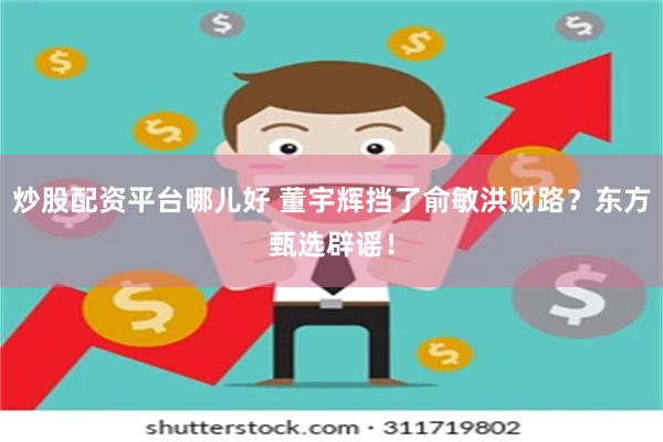 炒股配资平台哪儿好 董宇辉挡了俞敏洪财路？东方甄选辟谣！