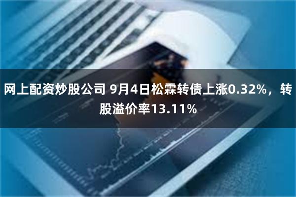 网上配资炒股公司 9月4日松霖转债上涨0.32%，转股溢价率13.11%