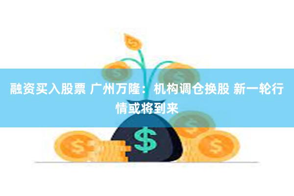 融资买入股票 广州万隆：机构调仓换股 新一轮行情或将到来