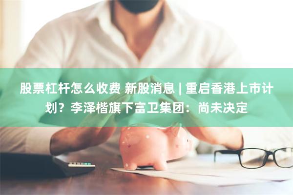 股票杠杆怎么收费 新股消息 | 重启香港上市计划？李泽楷旗下富卫集团：尚未决定