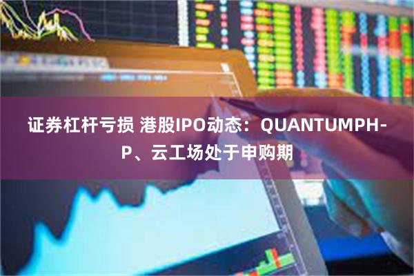 证券杠杆亏损 港股IPO动态：QUANTUMPH-P、云工场处于申购期