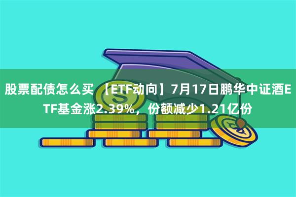 股票配债怎么买 【ETF动向】7月17日鹏华中证酒ETF基金涨2.39%，份额减少1.21亿份