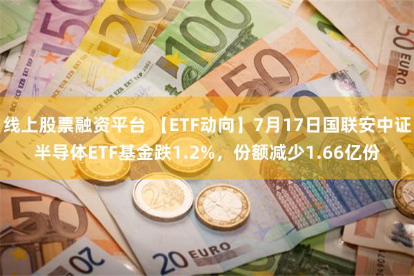 线上股票融资平台 【ETF动向】7月17日国联安中证半导体ETF基金跌1.2%，份额减少1.66亿份