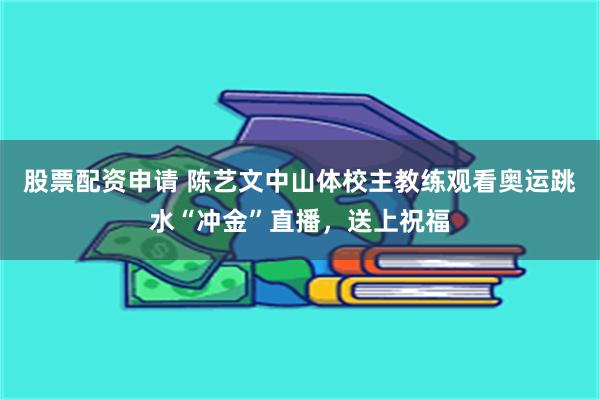 股票配资申请 陈艺文中山体校主教练观看奥运跳水“冲金”直播，送上祝福