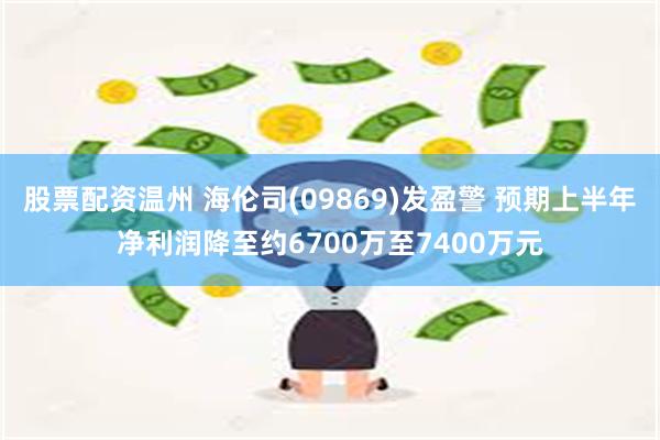 股票配资温州 海伦司(09869)发盈警 预期上半年净利润降至约6700万至7400万元