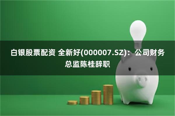 白银股票配资 全新好(000007.SZ)：公司财务总监陈桂辞职