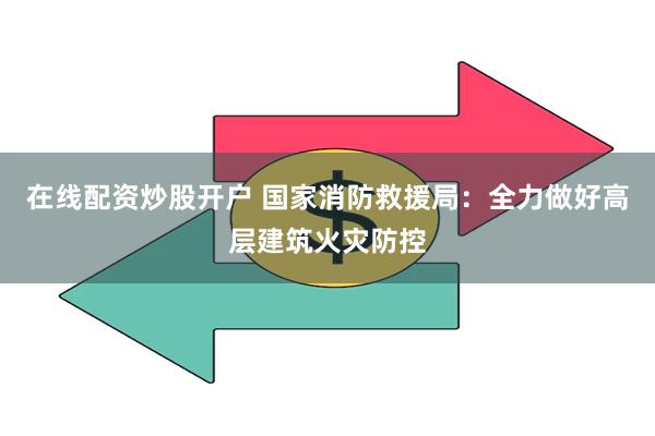 在线配资炒股开户 国家消防救援局：全力做好高层建筑火灾防控