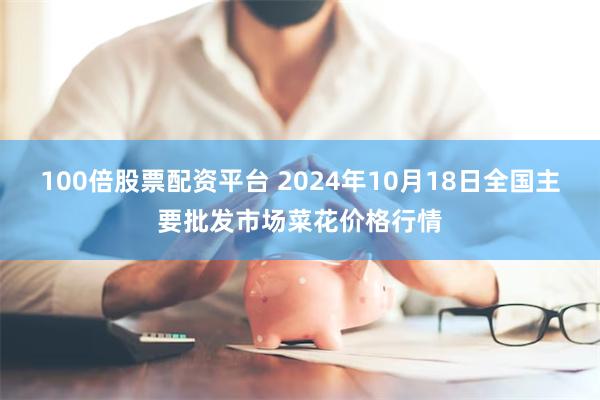 100倍股票配资平台 2024年10月18日全国主要批发市场菜花价格行情