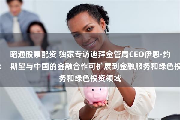 昭通股票配资 独家专访迪拜金管局CEO伊恩·约翰斯顿：  期望与中国的金融合作可扩展到金融服务和绿色投资领域