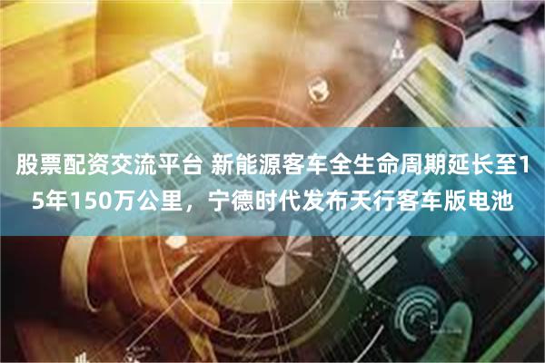 股票配资交流平台 新能源客车全生命周期延长至15年150万公里，宁德时代发布天行客车版电池