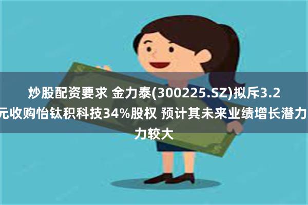 炒股配资要求 金力泰(300225.SZ)拟斥3.23亿元收购怡钛积科技34%股权 预计其未来业绩增长潜力较大