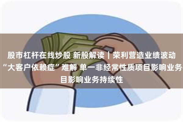 股市杠杆在线炒股 新股解读｜荣利营造业绩波动背后：“大客户依赖症”难解 单一非经常性质项目影响业务持续性