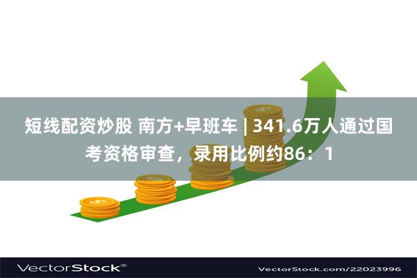 短线配资炒股 南方+早班车 | 341.6万人通过国考资格审查，录用比例约86：1