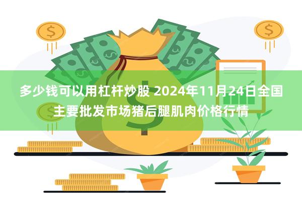 多少钱可以用杠杆炒股 2024年11月24日全国主要批发市场猪后腿肌肉价格行情