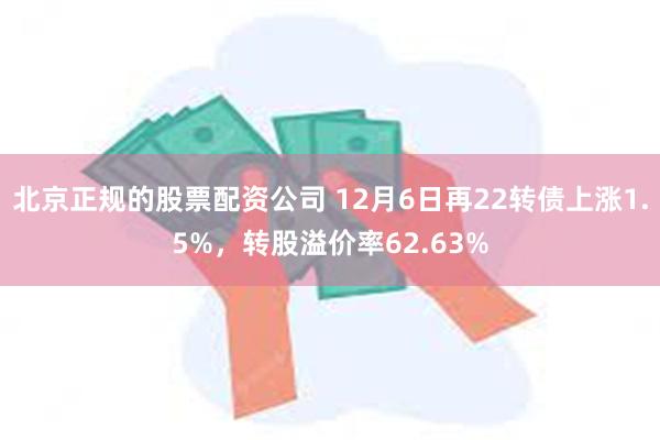 北京正规的股票配资公司 12月6日再22转债上涨1.5%，转股溢价率62.63%