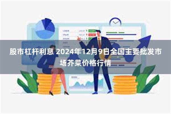 股市杠杆利息 2024年12月9日全国主要批发市场芥菜价格行情