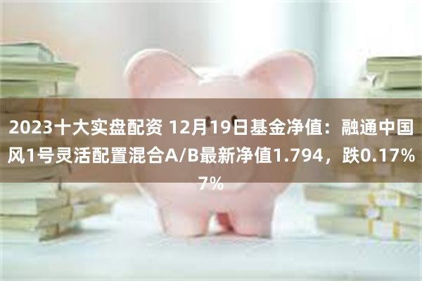 2023十大实盘配资 12月19日基金净值：融通中国风1号灵活配置混合A/B最新净值1.794，跌0.17%