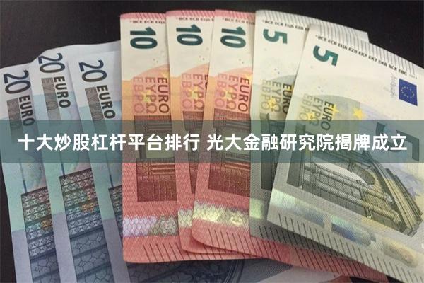 十大炒股杠杆平台排行 光大金融研究院揭牌成立