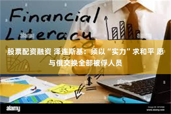 股票配资融资 泽连斯基：须以“实力”求和平 愿与俄交换全部被俘人员