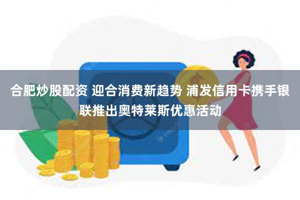 合肥炒股配资 迎合消费新趋势 浦发信用卡携手银联推出奥特莱斯优惠活动