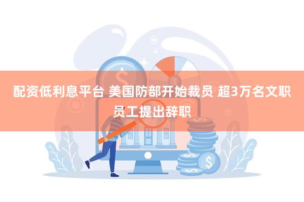 配资低利息平台 美国防部开始裁员 超3万名文职员工提出辞职