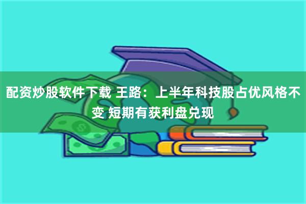 配资炒股软件下载 王路：上半年科技股占优风格不变 短期有获利盘兑现