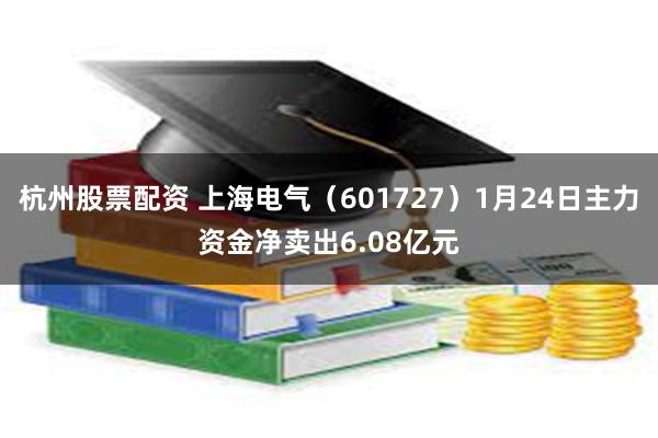 杭州股票配资 上海电气（601727）1月24日主力资金净卖出6.08亿元