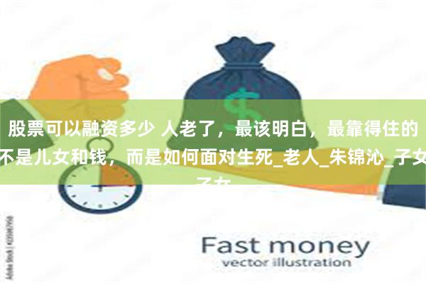 股票可以融资多少 人老了，最该明白，最靠得住的不是儿女和钱，而是如何面对生死_老人_朱锦沁_子女