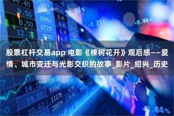 股票杠杆交易app 电影《楝树花开》观后感——爱情、城市变迁与光影交织的故事_影片_绍兴_历史