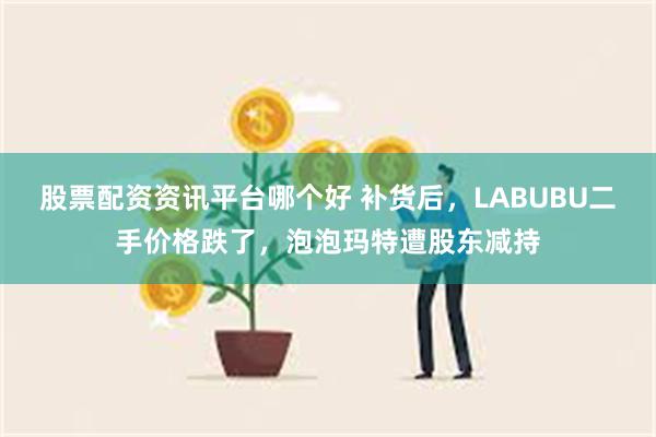 股票配资资讯平台哪个好 补货后，LABUBU二手价格跌了，泡泡玛特遭股东减持