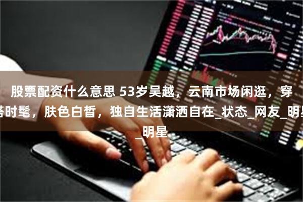 股票配资什么意思 53岁吴越，云南市场闲逛，穿搭时髦，肤色白皙，独自生活潇洒自在_状态_网友_明星